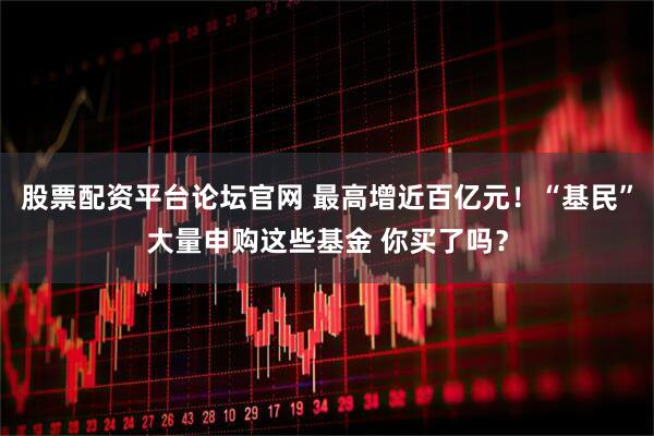 股票配资平台论坛官网 最高增近百亿元！“基民”大量申购这些基金 你买了吗？