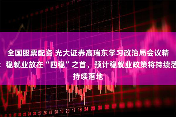 全国股票配资 光大证券高瑞东学习政治局会议精神：稳就业放在“四稳”之首，预计稳就业政策将持续落地