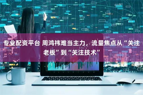 专业配资平台 周鸿祎难当主力，流量焦点从“关注老板”到“关注技术”