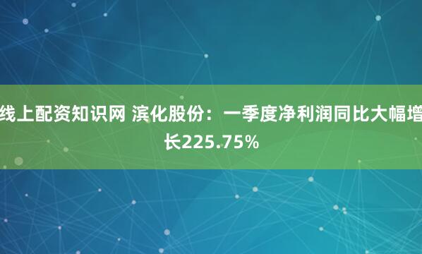 线上配资知识网 滨化股份：一季度净利润同比大幅增长225.75%