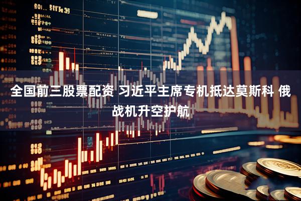 全国前三股票配资 习近平主席专机抵达莫斯科 俄战机升空护航