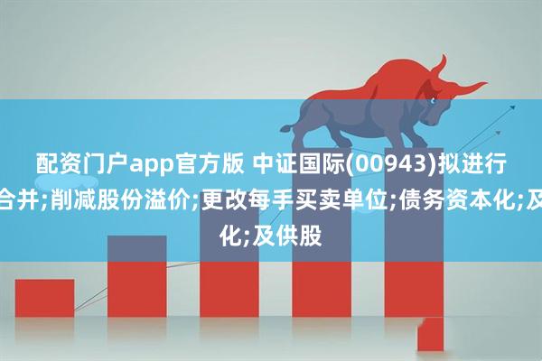 配资门户app官方版 中证国际(00943)拟进行股份合并;削减股份溢价;更改每手买卖单位;债务资本化;及供股