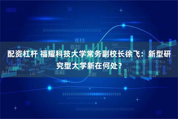 配资杠杆 福耀科技大学常务副校长徐飞：新型研究型大学新在何处？