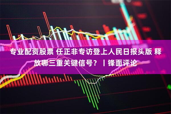 专业配资股票 任正非专访登上人民日报头版 释放哪三重关键信号？丨锋面评论