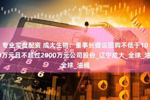 专业实盘配资 成大生物：董事长提议回购不低于1000万元且不超过2000万元公司股份_辽宁成大_全球_油阀