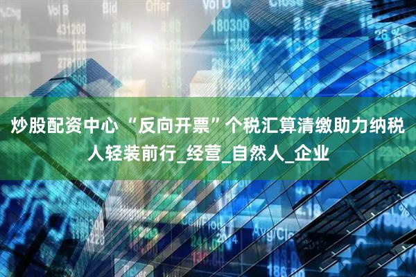 炒股配资中心 “反向开票”个税汇算清缴助力纳税人轻装前行_经营_自然人_企业