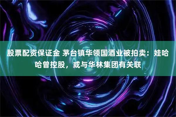 股票配资保证金 茅台镇华领国酒业被拍卖：娃哈哈曾控股，或与华林集团有关联