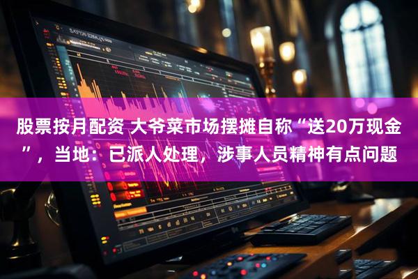 股票按月配资 大爷菜市场摆摊自称“送20万现金”，当地：已派人处理，涉事人员精神有点问题
