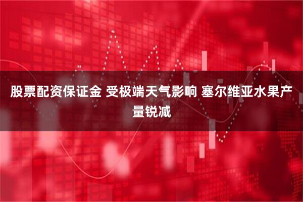 股票配资保证金 受极端天气影响 塞尔维亚水果产量锐减