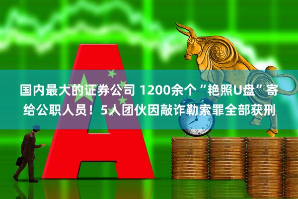 国内最大的证券公司 1200余个“艳照U盘”寄给公职人员！5人团伙因敲诈勒索罪全部获刑