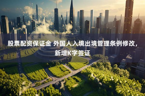 股票配资保证金 外国人入境出境管理条例修改，新增K字签证