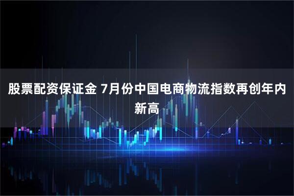 股票配资保证金 7月份中国电商物流指数再创年内新高