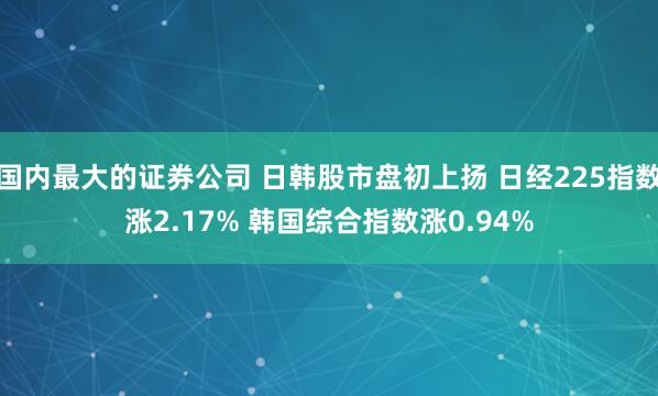 国内最大的证券公司 日韩股市盘初上扬 日经225指数涨2.17% 韩国综合指数涨0.94%