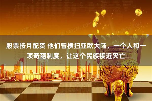 股票按月配资 他们曾横扫亚欧大陆，一个人和一项奇葩制度，让这个民族接近灭亡