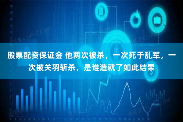 股票配资保证金 他两次被杀，一次死于乱军，一次被关羽斩杀，是谁造就了如此结果