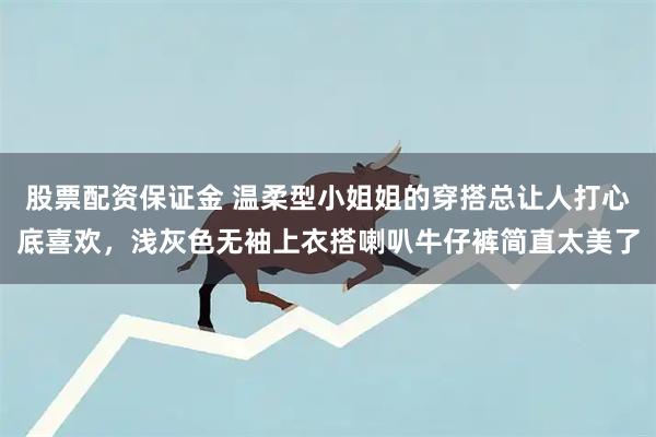 股票配资保证金 温柔型小姐姐的穿搭总让人打心底喜欢，浅灰色无袖上衣搭喇叭牛仔裤简直太美了