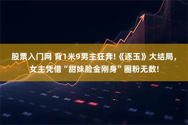 股票入门网 背1米9男主狂奔!《逐玉》大结局，女主凭借“甜妹脸金刚身”圈粉无数!