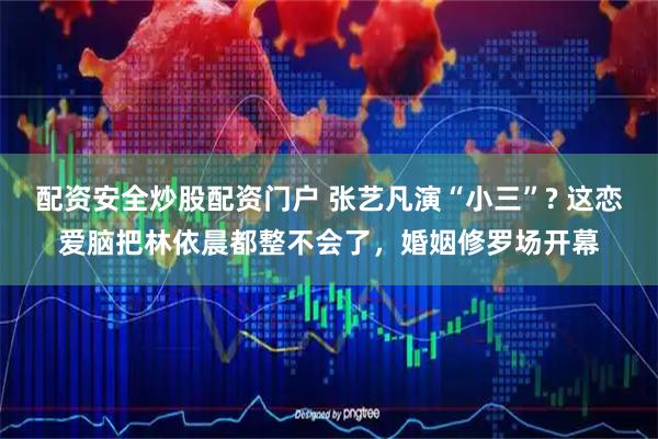 配资安全炒股配资门户 张艺凡演“小三”? 这恋爱脑把林依晨都整不会了，婚姻修罗场开幕