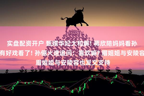 实盘配资开户 甄嬛华妃大和解! 蒋欣陪妈妈看孙俪新剧：又有好戏看了! 孙俪火速追问：喜欢嘛? 眉姐姐与安陵容也发文支持