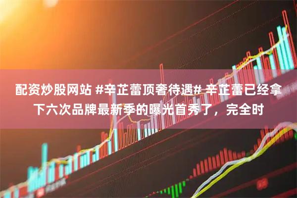 配资炒股网站 #辛芷蕾顶奢待遇# 辛芷蕾已经拿下六次品牌最新季的曝光首秀了，完全时