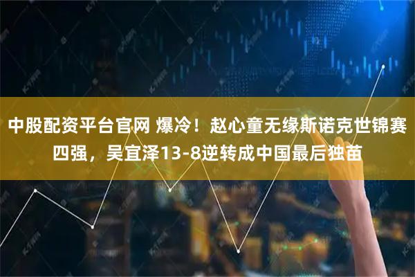 中股配资平台官网 爆冷！赵心童无缘斯诺克世锦赛四强，吴宜泽13-8逆转成中国最后独苗