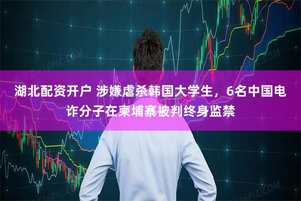 湖北配资开户 涉嫌虐杀韩国大学生，6名中国电诈分子在柬埔寨被判终身监禁