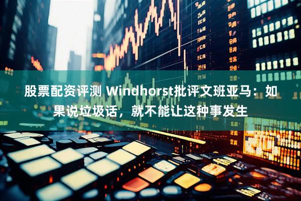 股票配资评测 Windhorst批评文班亚马：如果说垃圾话，就不能让这种事发生